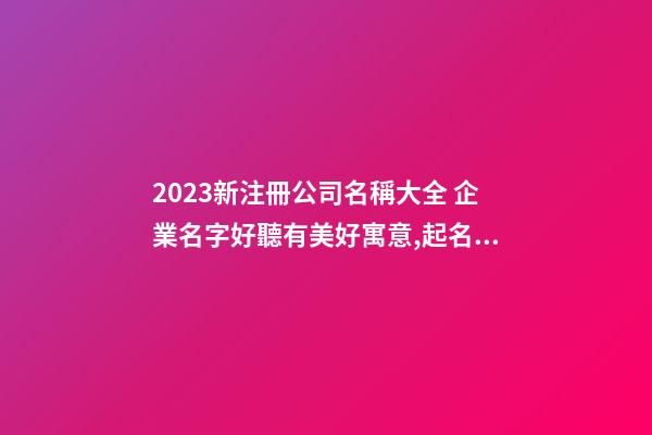 2023新注冊公司名稱大全 企業名字好聽有美好寓意,起名之家